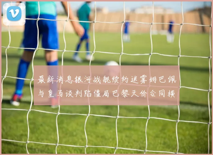最新消息银河战舰续约迷雾姆巴佩与皇马谈判陷僵局巴黎天价合同横刀夺爱