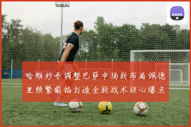 哈维妙手调整巴萨中场新布局佩德里频繁前插打造全新战术核心爆点