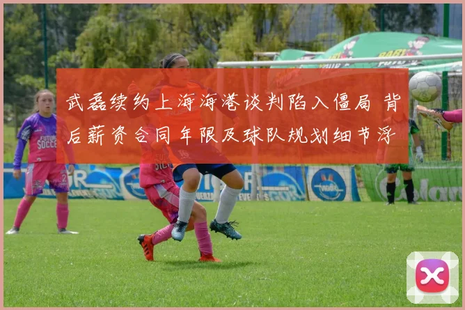 武磊续约上海海港谈判陷入僵局 背后薪资合同年限及球队规划细节浮出水面