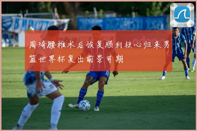 周琦腰椎术后恢复顺利核心归来男篮世界杯复出前景可期