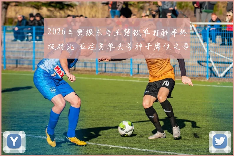 2026年樊振东与王楚钦单打胜率终极对比 亚运男单头号种子席位之争悬念丛生