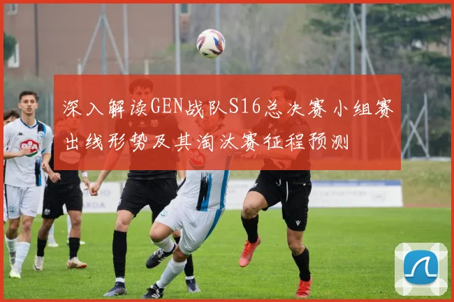 深入解读GEN战队S16总决赛小组赛出线形势及其淘汰赛征程预测