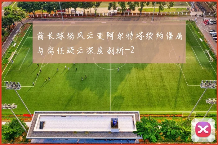 酋长球场风云变阿尔特塔续约僵局与离任疑云深度剖析