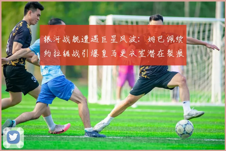 银河战舰遭遇巨星风波：姆巴佩续约拉锯战引爆皇马更衣室潜在裂痕