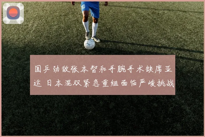 国乒劲敌张本智和手腕手术缺席亚运 日本混双紧急重组面临严峻挑战