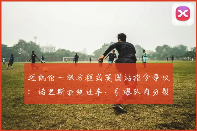 迈凯伦一级方程式英国站指令争议：诺里斯拒绝让车，引爆队内分裂危机