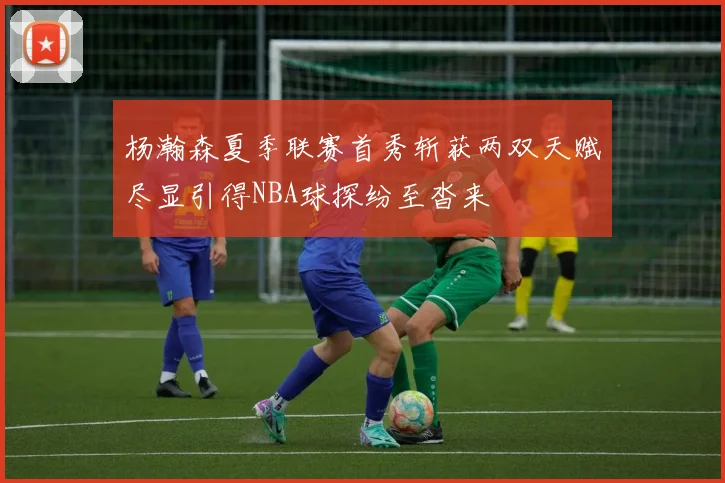 杨瀚森夏季联赛首秀斩获两双天赋尽显引得NBA球探纷至沓来