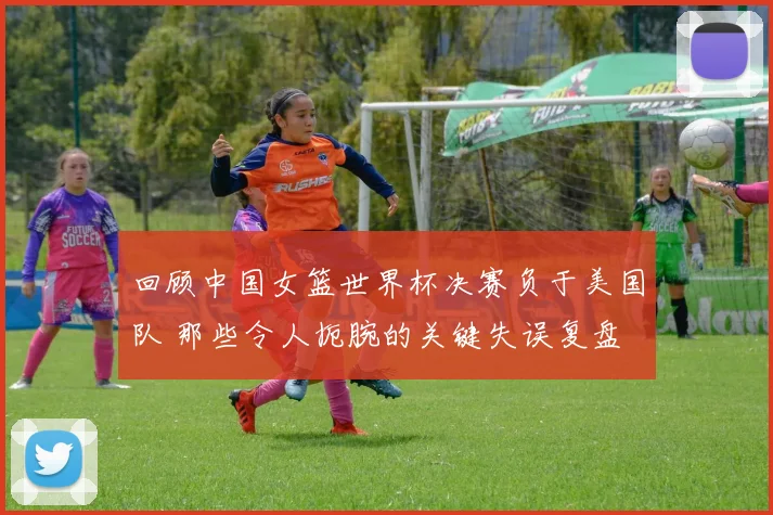 回顾中国女篮世界杯决赛负于美国队 那些令人扼腕的关键失误复盘