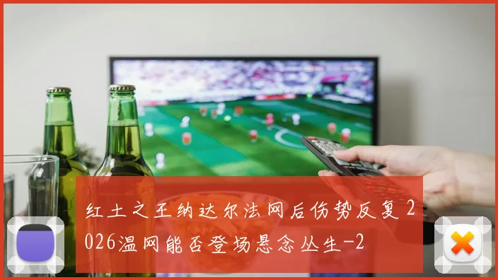 红土之王纳达尔法网后伤势反复 2026温网能否登场悬念丛生