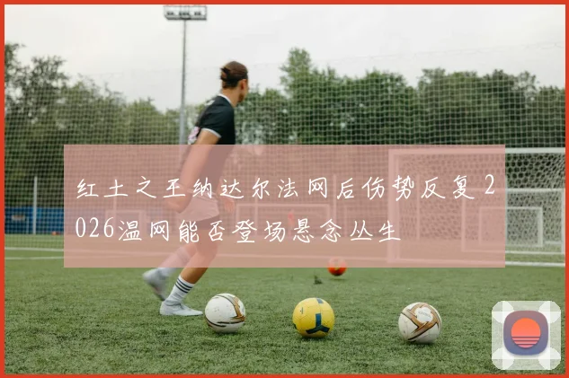红土之王纳达尔法网后伤势反复 2026温网能否登场悬念丛生