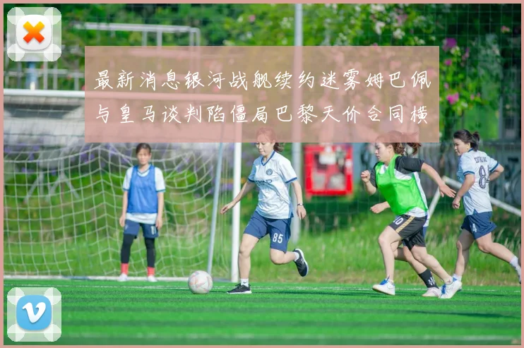 最新消息银河战舰续约迷雾姆巴佩与皇马谈判陷僵局巴黎天价合同横刀夺爱