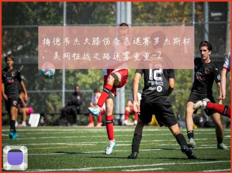 梅德韦杰夫膝伤告急退赛罗杰斯杯，美网征战之路迷雾重重