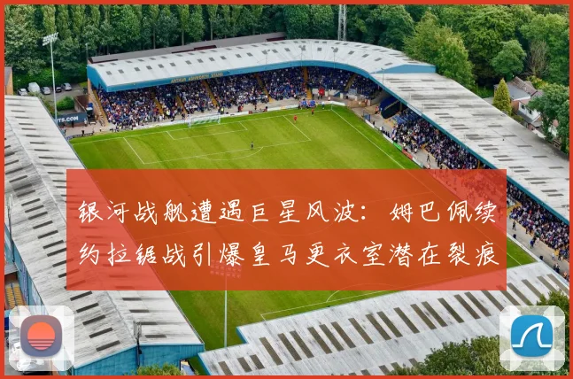 银河战舰遭遇巨星风波：姆巴佩续约拉锯战引爆皇马更衣室潜在裂痕