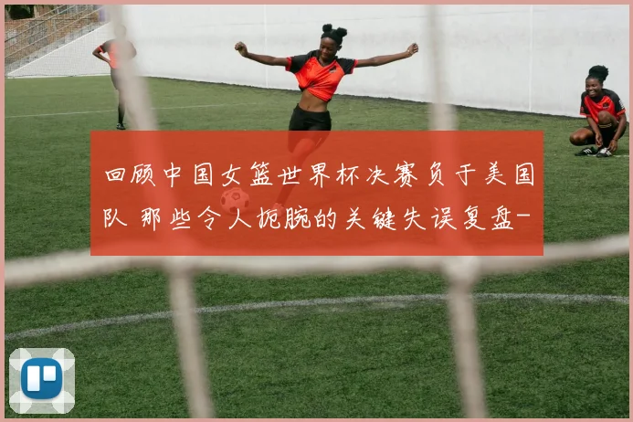 回顾中国女篮世界杯决赛负于美国队 那些令人扼腕的关键失误复盘