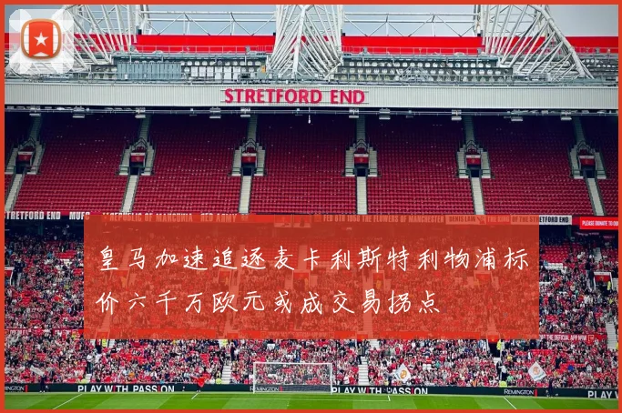 皇马加速追逐麦卡利斯特利物浦标价六千万欧元或成交易拐点