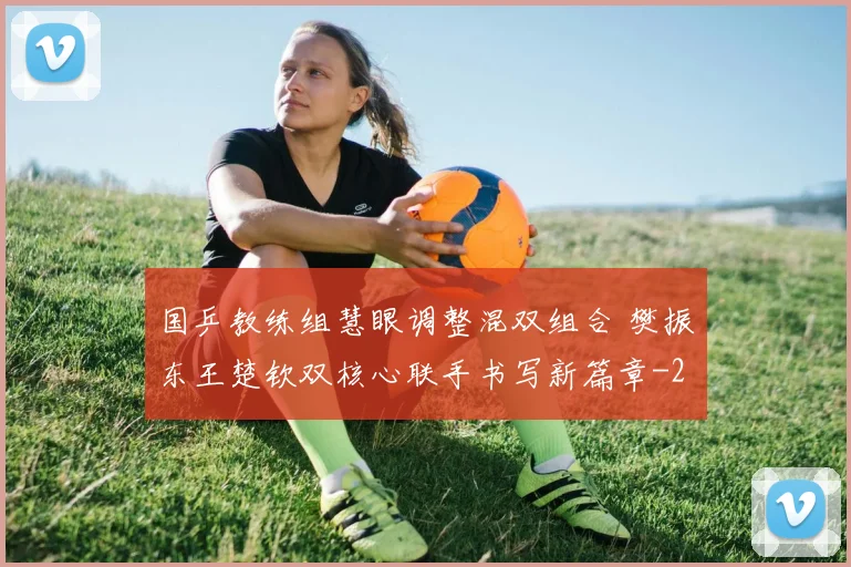 国乒教练组慧眼调整混双组合 樊振东王楚钦双核心联手书写新篇章