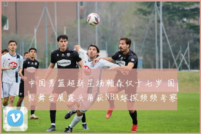 中国男篮超新星杨瀚森仅十七岁 国际舞台展露头角获NBA球探频频考察