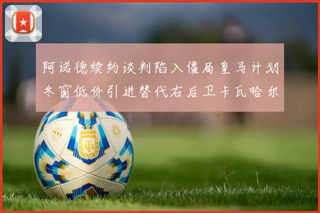 阿诺德续约谈判陷入僵局皇马计划冬窗低价引进替代右后卫卡瓦哈尔
