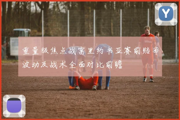 重量级焦点战富里约书亚赛前赔率波动及战术全面对比前瞻