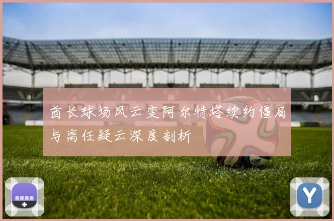 酋长球场风云变阿尔特塔续约僵局与离任疑云深度剖析