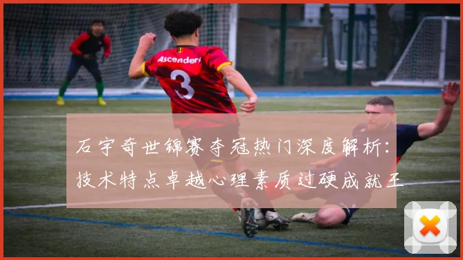 石宇奇世锦赛夺冠热门深度解析：技术特点卓越心理素质过硬成就王者之路