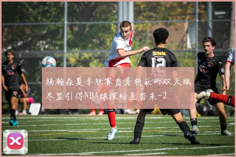 杨瀚森夏季联赛首秀斩获两双天赋尽显引得NBA球探纷至沓来