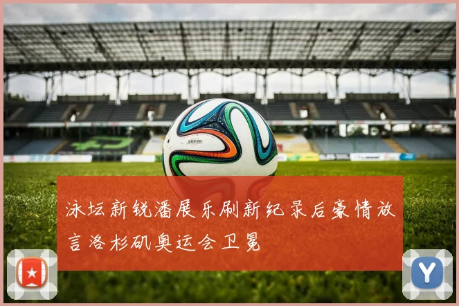 泳坛新锐潘展乐刷新纪录后豪情放言洛杉矶奥运会卫冕