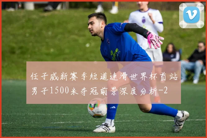 任子威新赛季短道速滑世界杯首站男子1500米夺冠前景深度分析