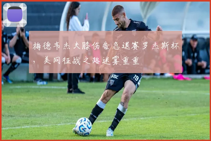 梅德韦杰夫膝伤告急退赛罗杰斯杯，美网征战之路迷雾重重