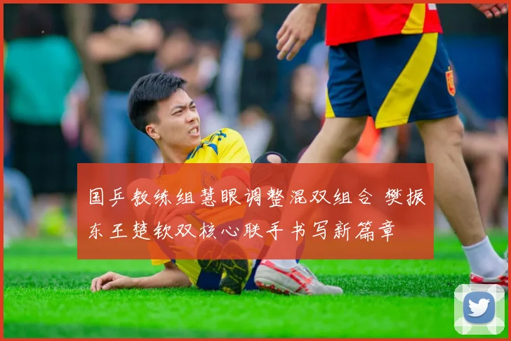 国乒教练组慧眼调整混双组合 樊振东王楚钦双核心联手书写新篇章