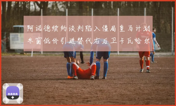 阿诺德续约谈判陷入僵局皇马计划冬窗低价引进替代右后卫卡瓦哈尔