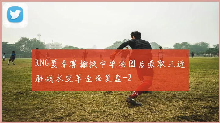 RNG夏季赛撤换中单汤圆后豪取三连胜战术变革全面复盘
