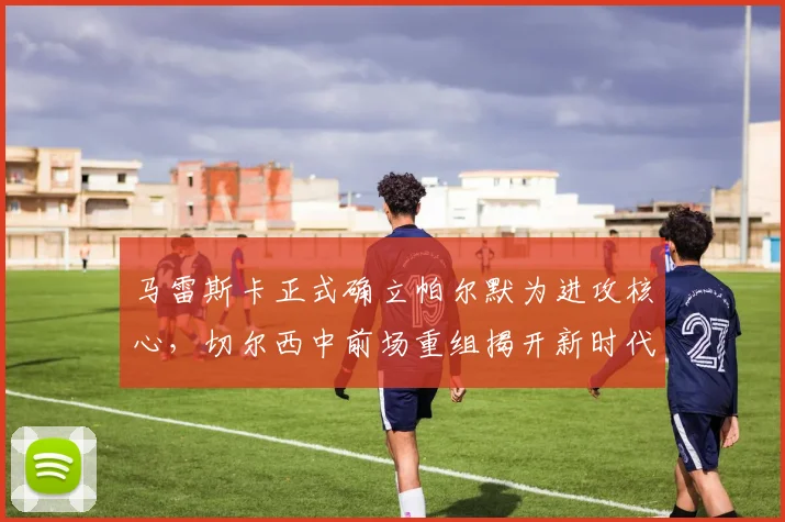 马雷斯卡正式确立帕尔默为进攻核心，切尔西中前场重组揭开新时代序幕